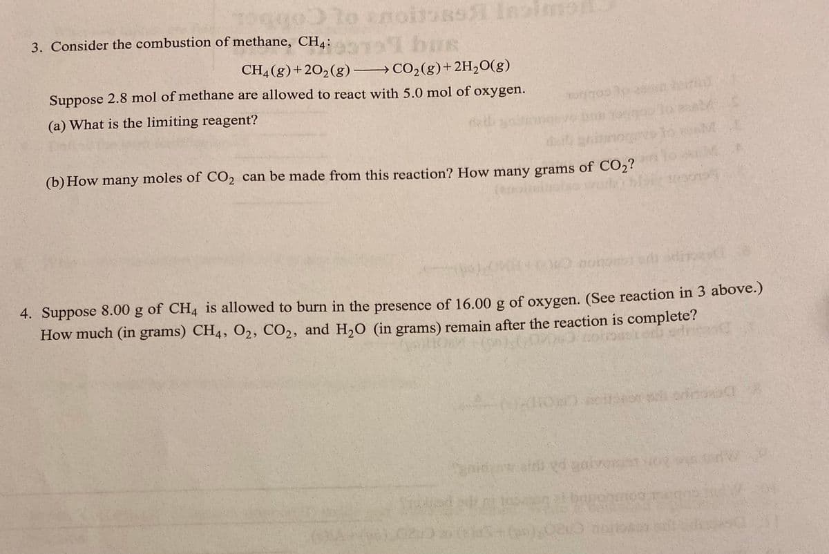 lo am
to
croitors Insim
I bus
CH4 (g) +20₂(g) →
CO₂(g) + 2H₂O(g)
Suppose 2.8 mol of methane are allowed to react with 5.0 mol of oxygen.
(a) What is the limiting reagent?
3. Consider the combustion of methane, CH4:
700 30
(b) How many moles of CO₂ can be made from this reaction? How many grams of CO₂?
ASKA
O nanosis of
4. Suppose 8.00 g of CH4 is allowed to burn in the presence of 16.00 g of oxygen. (See reaction in 3 above.)
How much (in grams) CH4, O₂, CO2, and H₂O (in grams) remain after the reaction is complete?
600.0
eint yo galvos
bagonmoo
020 not