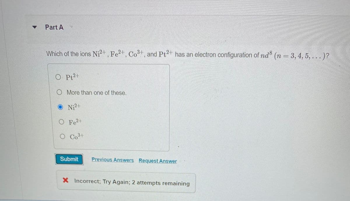 ▼
Part A
Which of the ions Ni²+, Fe²+, Co²+, and Pt²+ has an electron configuration of nd³ (n = 3, 4, 5, ... )?
Pt2+
More than one of these.
Ni²+
O Fe²+
O Co³+
Submit Previous Answers Request Answer
X Incorrect; Try Again; 2 attempts remaining