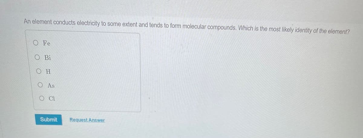 An element conducts electricity to some extent and tends to form molecular compounds. Which is the most likely identity of the element?
O Fe
O Bi
Ο Η
O As
O CI
Submit
Request Answer