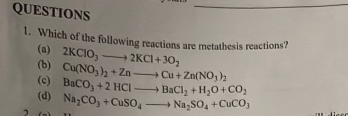 QUESTIONS
1. Which of the following reactions are metathesis reactions?
(a) 2KCIO32KC1+30₂
(b) Cu(NO3)₂ + Zn →→→ Cu + Zn(NO3)2
(c) BaCOy+2HCl — BaCl, +H,O+CO,
(d) Na₂CO3 +CuSO4Na₂SO4 +CuCO3
2 (₂₂) 11
ill diser
