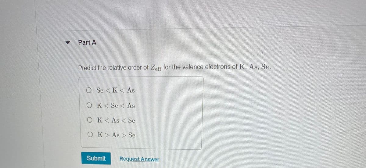 Part A
Predict the relative order of Zeff for the valence electrons of K, As, Se.
O SeK < As
OK< Se As
OK< As Se
O K> As> Se
Submit Request Answer
