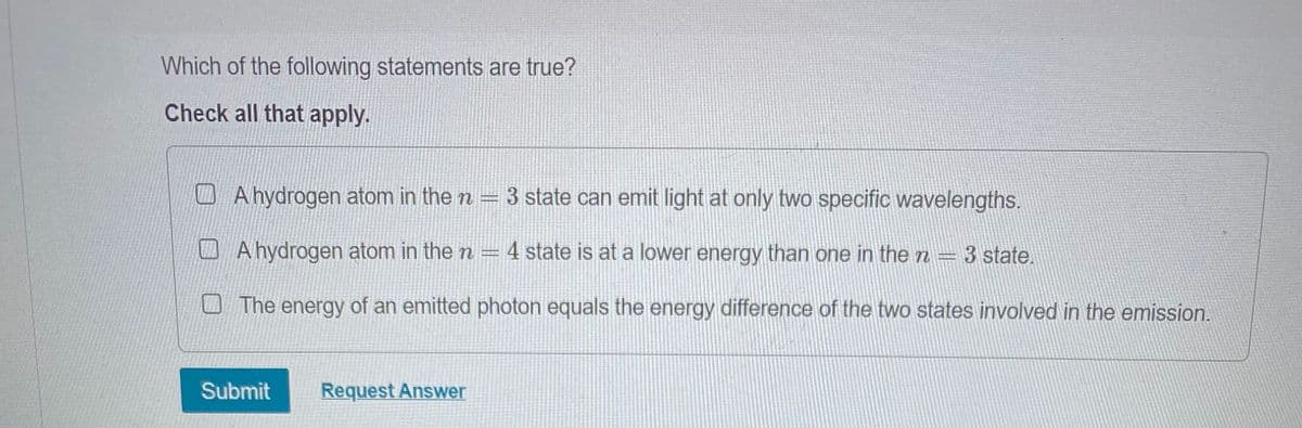 Which of the following statements are true?
Check all that apply.
A hydrogen atom in the n
3 state can emit light at only two specific wavelengths.
A hydrogen atom in the n = 4 state is at a lower energy than one in the n— 3 state.
=
The energy of an emitted photon equals the energy difference of the two states involved in the emission.
Submit Request Answer