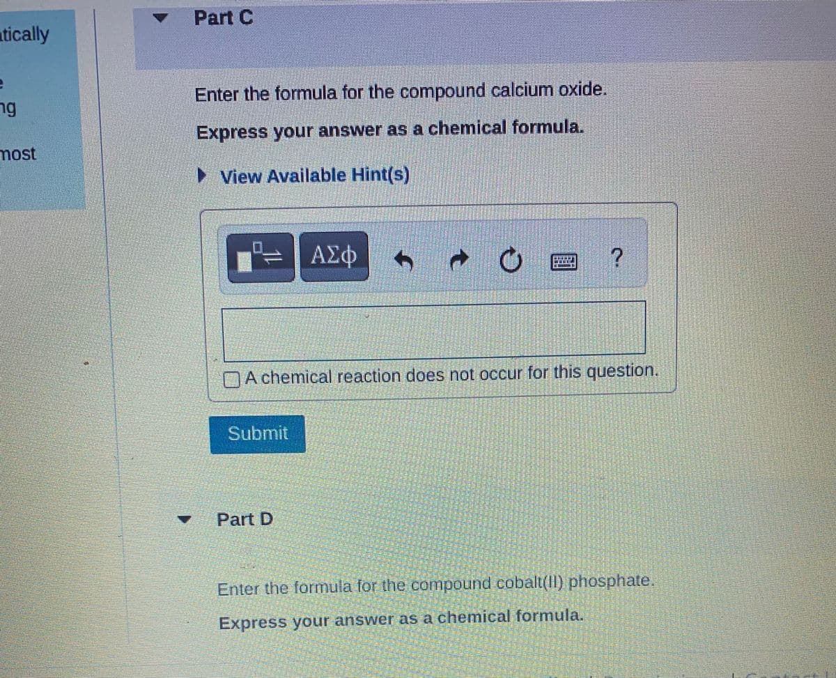 tically
e
ng
most
Part C
Enter the formula for the compound calcium oxide.
Express your answer as a chemical formula.
► View Available Hint(s)
= ΑΣΦ 6 →
A chemical reaction does not occur for this question.
Submit
2 ?
Part D
Enter the formula for the compound cobalt(II) phosphate.
Express your answer as a chemical formula.