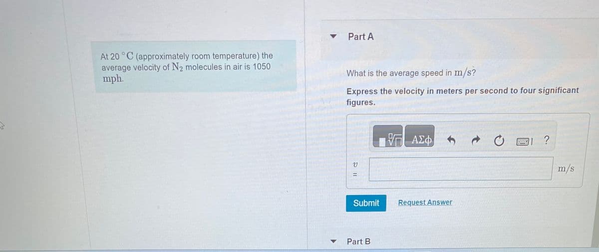 At 20 °C (approximately room temperature) the
average velocity of N₂ molecules in air is 1050
mph.
▾ Part A
▼
What is the average speed in m/s?
Express the velocity in meters per second to four significant
figures.
V
11 2
=
Submit
Part B
— ΑΣΦ
Request Answer
?
m/s
