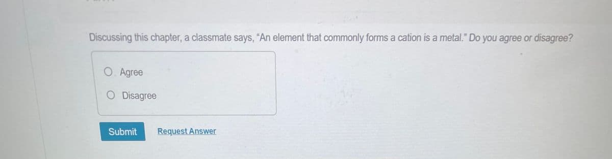 Discussing this chapter, a classmate says, "An element that commonly forms a cation is a metal." Do you agree or disagree?
O. Agree
O Disagree
Submit Request Answer