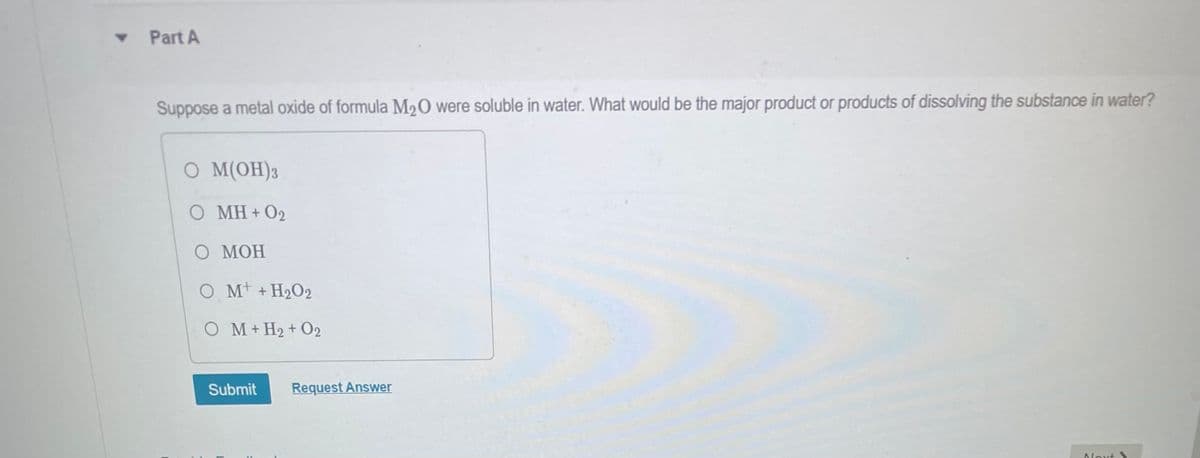 ▾ Part A
Suppose a metal oxide of formula M₂O were soluble in water. What would be the major product or products of dissolving the substance in water?
O M(OH) 3
O MH+02
O MOH
OM + H₂O2
OM+H2 + 02
Submit Request Answer
Next&
