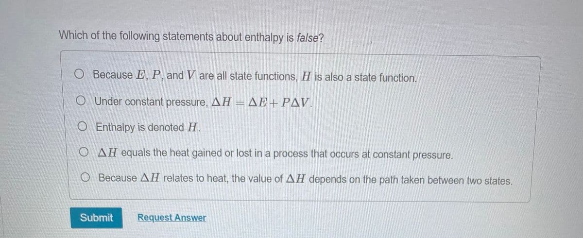 Which of the following statements about enthalpy is false?
O Because E, P, and V are all state functions, H is also a state function.
Under constant pressure, AH = AE+ PAV.
O Enthalpy is denoted H.
OAH equals the heat gained or lost in a process that occurs at constant pressure.
Because AH relates to heat, the value of AH depends on the path taken between two states.
Submit
Request Answer