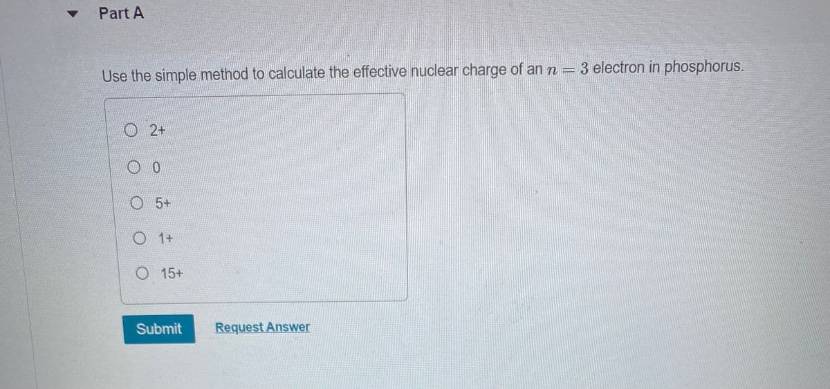 Part A
Use the simple method to calculate the effective nuclear charge of an n = 3 electron in phosphorus.
2+
0
5+
O 1+
O 15+
Submit
Request Answer