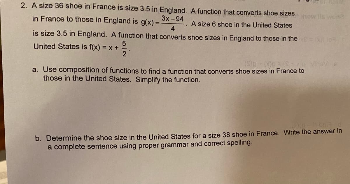 2. A size 36 shoe in France is size 3.5 in England. A function that converts shoe sizes
in France to those in England is g(x) =
how lis woNS
3x-94
A size 6 shoe in the United States
4.
is size 3.5 in England. A function that converts shoe sizes in England to those in thexE
X) 10
United States is f(x) = x +
2
a. Use composition of functions to find a function that converts shoe sizes in France to
those in the United States. Simplify the function.
b. Determine the shoe size in the United States for a size 38 shoe in France. Write the answer in
a complete sentence using proper grammar and correct spelling.
