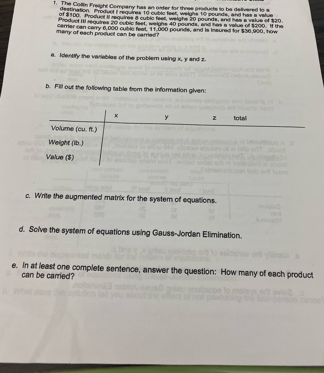 1. The Collin Freight Company has an order for three products to be delivered to a
destination. Product I requires 10 cubic feet, weighs 10 pounds, and has a value
of $100. Product II requires 8 cubic feet, weighs 20 pounds, and has a value of $20.
Product III requires 20 cubic feet, weighs 40 pounds, and has a value of $200. If the
carrier can carry 6,000 cubic feet, 11,000 pounds, and is insured for $36,900o, how
many of each product can be carried?
erit enimo Cd
a. Identify the variables of the problem using x, y and z.
iguA erlt eihW.o
Enabiol-esue
(woy
b. Fill out the following table from the information given:
elelganoo eno 18sal te nib
moo arlt blucrte tiero
y
total
Volume (cu. ft.)
ole
afinu USS Weight (lb.)
adt lo
of bea Value ($)
D8.nl teinothtun Ae
Exe ebuloni of el telb orTaboot
lao lo alinu 0AE
Uo vism woHwolod eldst or ni betealbol el abool
otefetnemenupen toib orlt toem
hours
boot
c. Write the augmented matrix for the system of equations.
l boot
bool
mulole
A nimelV
d. Solve the system of equations using Gauss-Jordan Elimination.
yinebi B
e. In at least one complete sentence, answer the question: How many of each product
can be carried?
toupe to
ducing
ya ert avio2
