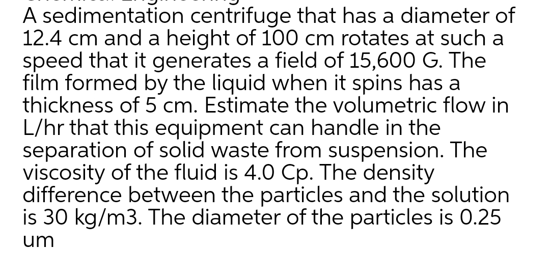 A sedimentation centrifuge that has a diameter of
12.4 cm and a height of 100 cm rotates at such a
speed that it generates a field of 15,600 G. The
film formed by the liquid when it spins has a
thickness of 5 cm. Estimate the volumetric flow in
L/hr that this equipment can handle in the
separation of solid waste from suspension. The
viscosity of the fluid is 4.0 Cp. The density
difference between the particles and the solution
is 30 kg/m3. The diameter of the particles is 0.25
um
