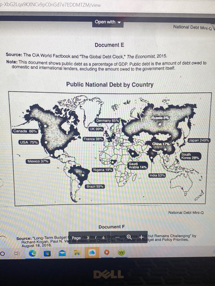 p-XbG2Lqa9KXNCv9pC0nGd7e7EDDMTZM/view
O
Canada 86%
Document E
Source: The CIA World Factbook and "The Global Debt Clock," The Economist, 2015.
Note: This document shows public debt as a percentage of GDP. Public debt is the amount of debt owed to
domestic and international lenders, excluding the amount owed to the government itself.
Public National Debt by Country
USA 75%
Open with
Mexico 37%
Germany 85%
UK 99%
100
France 98%
Nigeria 19%
Brazil 55%
Document F
Richard Kogan, Paul N. Van de Water, and Chloe
August 18, 2016.
W
Saudi
Arabia 14%
py.
DELL
686
Aussia 8%
China 17%
SPORT
National Debt Mini-Q
India 53%
Japan 249%
South
Korea 28%
Qnce 10 but Remains Challenging" by
The Center on Budget and Policy Priorities,
National Debt Mini-Q