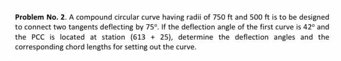Problem No. 2. A compound circular curve having radii of 750 ft and 500 ft is to be designed
to connect two tangents deflecting by 75°. If the deflection angle of the first curve is 42° and
the PCC is located at station (613 + 25), determine the deflection angles and the
corresponding chord lengths for setting out the curve.
