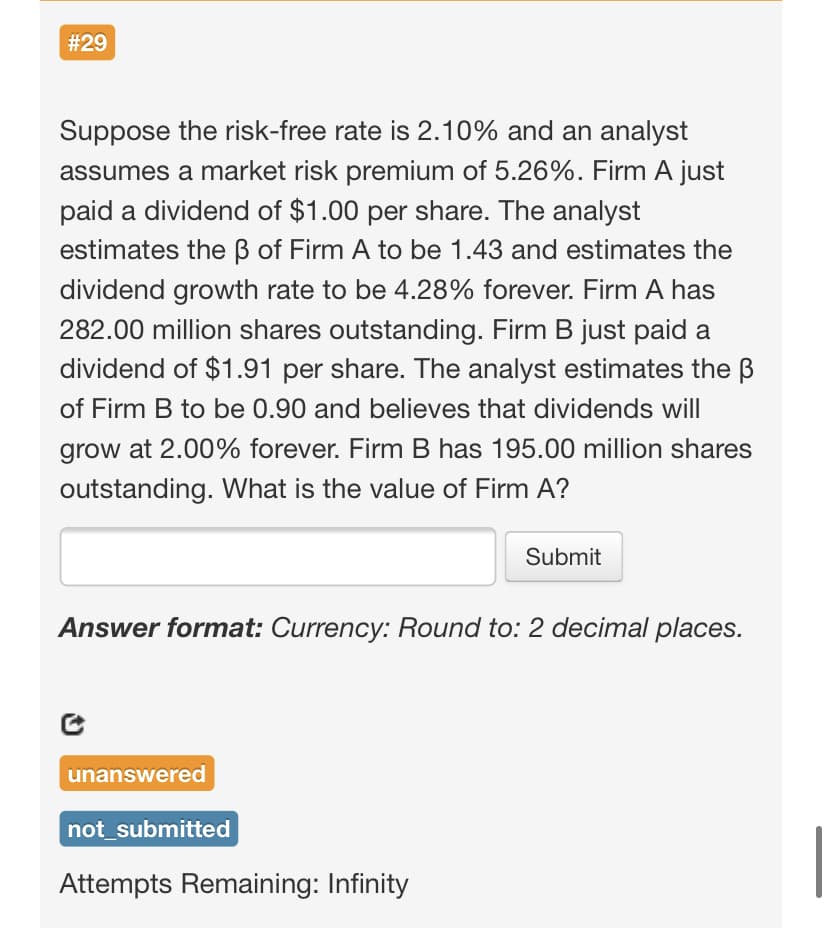 #29
Suppose the risk-free rate is 2.10% and an analyst
assumes a market risk premium of 5.26%. Firm A just
paid a dividend of $1.00 per share. The analyst
estimates the B of Firm A to be 1.43 and estimates the
dividend growth rate to be 4.28% forever. Firm A has
282.00 million shares outstanding. Firm B just paid a
dividend of $1.91 per share. The analyst estimates the B
of Firm B to be 0.90 and believes that dividends will
grow at 2.00% forever. Firm B has 195.00 million shares
outstanding. What is the value of Firm A?
Submit
Answer format: Currency: Round to: 2 decimal places.
unanswered
not_submitted
Attempts Remaining: Infinity
