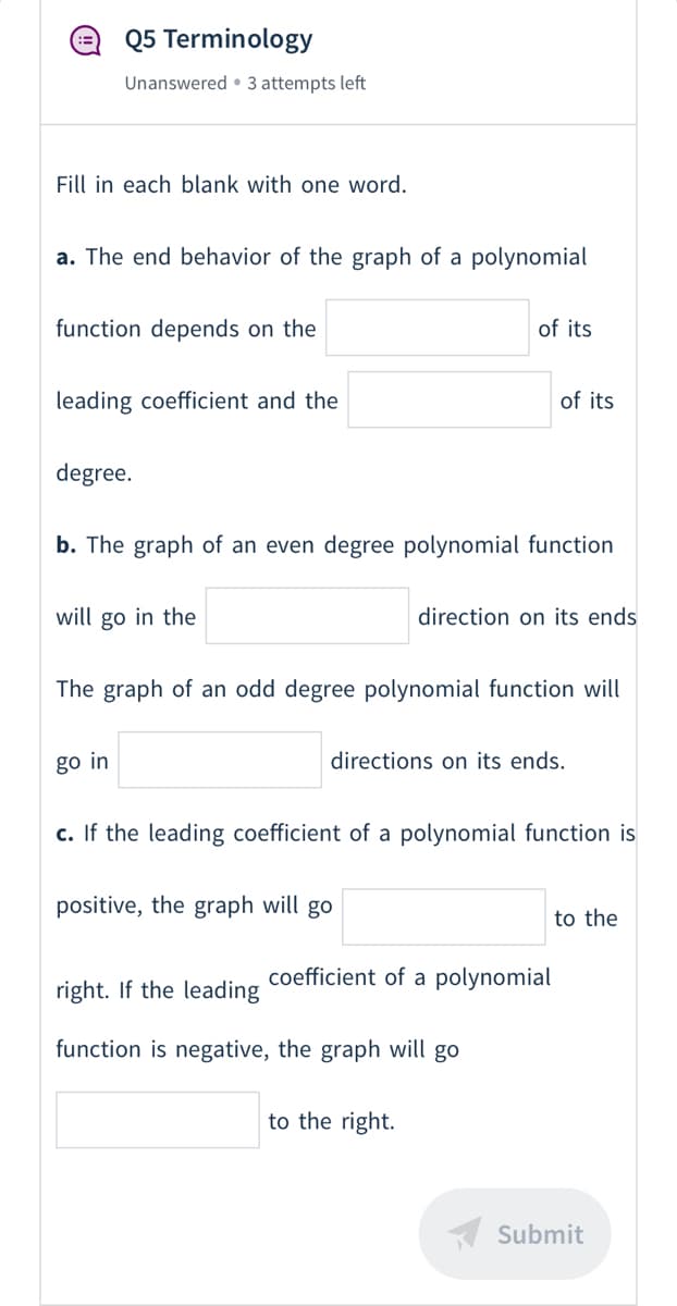 @ Q5 Terminology
Unanswered • 3 attempts left
Fill in each blank with one word.
a. The end behavior of the graph of a polynomial
function depends on the
of its
leading coefficient and the
of its
degree.
b. The graph of an even degree polynomial function
will go in the
direction on its ends
The graph of an odd degree polynomial function will
go in
directions on its ends.
c. If the leading coefficient of a polynomial function is
positive, the graph will go
to the
coefficient of a polynomial
right. If the leading
function is negative, the graph will go
to the right.
K Submit
