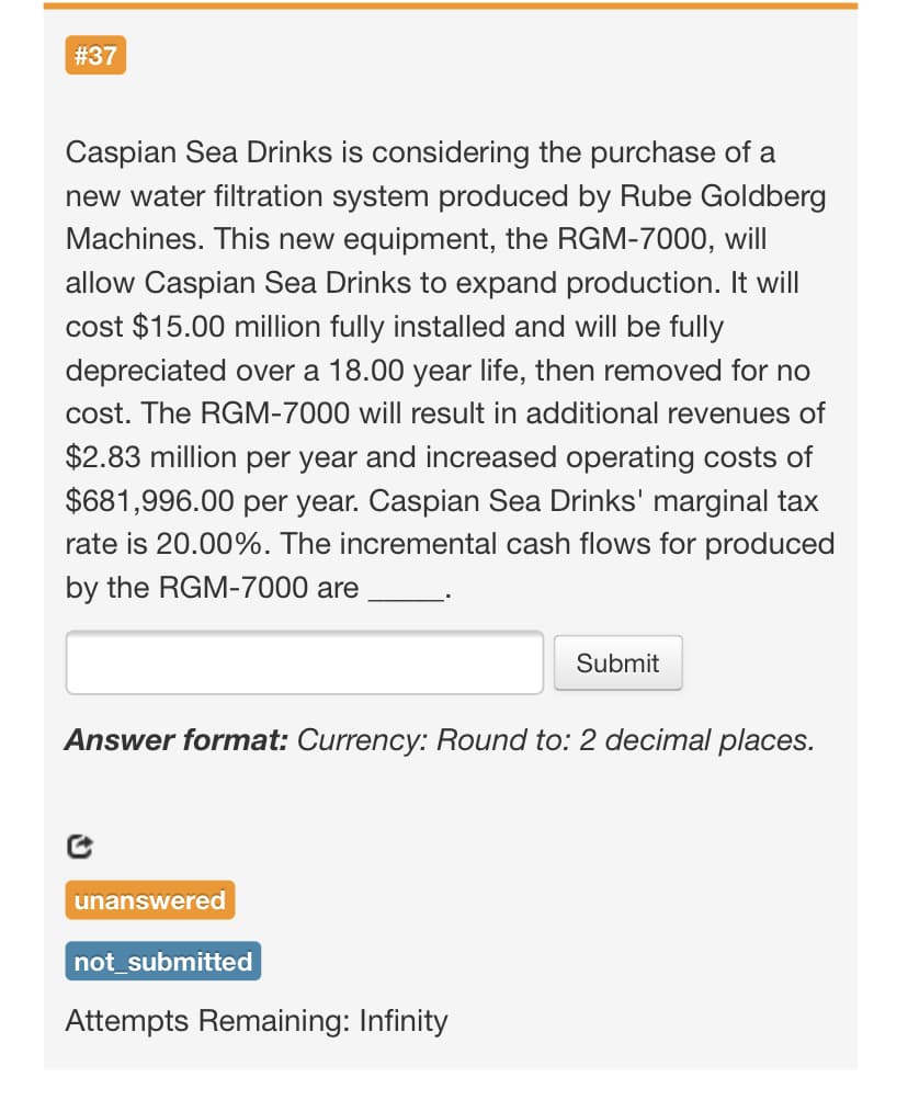 #37
Caspian Sea Drinks is considering the purchase of a
new water filtration system produced by Rube Goldberg
Machines. This new equipment, the RGM-7000, will
allow Caspian Sea Drinks to expand production. It will
cost $15.00 million fully installed and will be fully
depreciated over a 18.00 year life, then removed for no
cost. The RGM-7000 will result in additional revenues of
$2.83 million per year and increased operating costs of
$681,996.00 per year. Caspian Sea Drinks' marginal tax
rate is 20.00%. The incremental cash flows for produced
by the RGM-7000 are
Submit
Answer format: Currency: Round to: 2 decimal places.
unanswered
not_submitted
Attempts Remaining: Infinity
