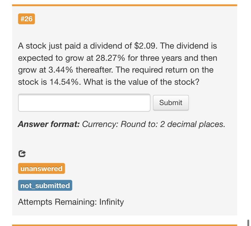 #26
A stock just paid a dividend of $2.09. The dividend is
expected to grow at 28.27% for three years and then
grow at 3.44% thereafter. The required return on the
stock is 14.54%. What is the value of the stock?
Submit
Answer format: Currency: Round to: 2 decimal places.
unanswered
not_submitted
Attempts Remaining: Infinity
