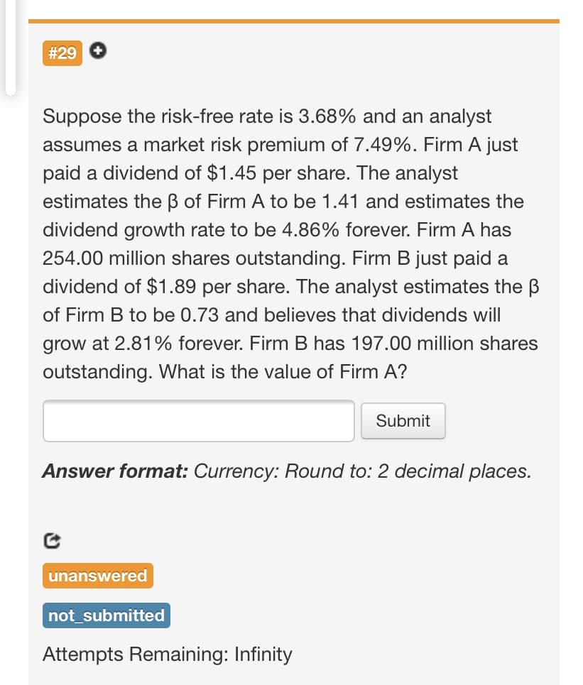 #29 +
Suppose the risk-free rate is 3.68% and an analyst
assumes a market risk premium of 7.49%. Firm A just
paid a dividend of $1.45 per share. The analyst
estimates the ß of Firm A to be 1.41 and estimates the
dividend growth rate to be 4.86% forever. Firm A has
254.00 million shares outstanding. Firm B just paid a
dividend of $1.89 per share. The analyst estimates the B
of Firm B to be 0.73 and believes that dividends will
grow at 2.81% forever. Firm B has 197.00 million shares
outstanding. What is the value of Firm A?
Submit
Answer format: Currency: Round to: 2 decimal places.
unanswered
not_submitted
Attempts Remaining: Infinity
