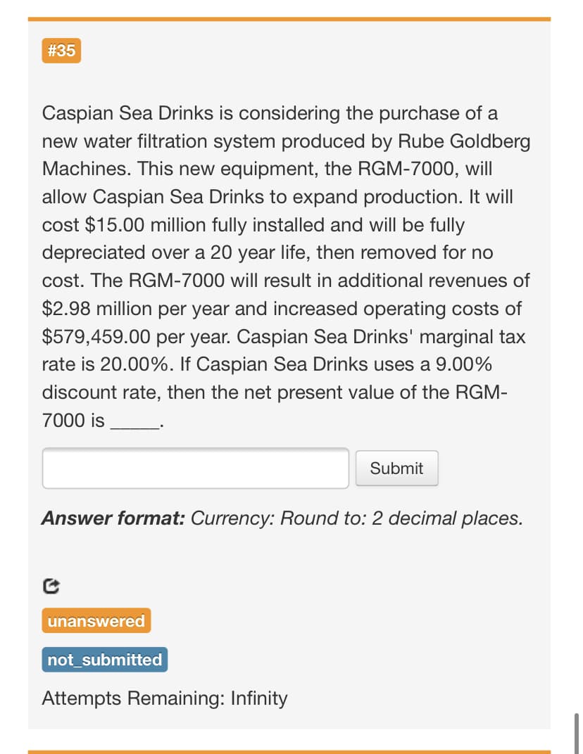 # 35
Caspian Sea Drinks is considering the purchase of a
new water filtration system produced by Rube Goldberg
Machines. This new equipment, the RGM-7000, will
allow Caspian Sea Drinks to expand production. It will
cost $15.00 million fully installed and will be fully
depreciated over a 20 year life, then removed for no
cost. The RGM-7000 will result in additional revenues of
$2.98 million per year and increased operating costs of
$579,459.00 per year. Caspian Sea Drinks' marginal tax
rate is 20.00%. If Caspian Sea Drinks uses a 9.00%
discount rate, then the net present value of the RGM-
7000 is
Submit
Answer format: Currency: Round to: 2 decimal places.
unanswered
not_submitted
Attempts Remaining: Infinity
