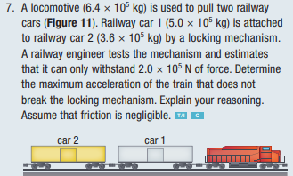 7. A locomotive (6.4 x 105 kg) is used to pull two railway
cars (Figure 11). Railway car 1 (5.0 x 105 kg) is attached
to railway car 2 (3.6 x 105 kg) by a locking mechanism.
A railway engineer tests the mechanism and estimates
that it can only withstand 2.0 x 105 N of force. Determine
the maximum acceleration of the train that does not
break the locking mechanism. Explain your reasoning.
Assume that friction is negligible.™ C
car 2
car 1