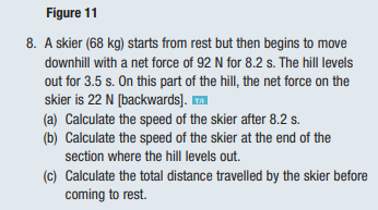 Figure 11
8. A skier (68 kg) starts from rest but then begins to move
downhill with a net force of 92 N for 8.2 s. The hill levels
out for 3.5 s. On this part of the hill, the net force on the
skier is 22 N [backwards]. ™
(a) Calculate the speed of the skier after 8.2 s.
(b) Calculate the speed of the skier at the end of the
section where the hill levels out.
(c) Calculate the total distance travelled by the skier before
coming to rest.