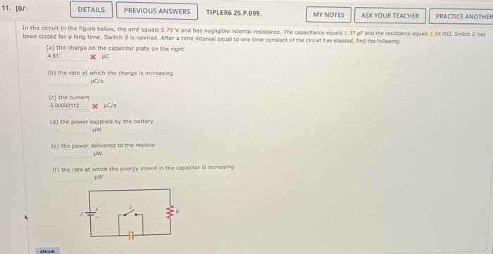 11. [0/
DETAILS
PREVIOUS ANSWERS
TIPLER6 25.P.099,
MY NOTES
ASK YOUR TEACHER
PRACTICE ANOTHER
In the circuit in the figure below, the emt equals 5.70 V and has negligible internal resistance. The capacitance equals 1.37 uf and the resistance equals 1.94 MA. Switch S has
been closed for a long time. Switch S is opened. After a time interval equal to one time constant of the circuit has elapsed, find the following.
(a) the charge on the capacitor plate on the right
4.81
(b) the rate at which the charge is increasing
uC/s
(c) the current
0.00000112
x C/s
(d) the power supplied by the battery
(e) the power delivered to the resistor
() the rate at which the energy stored in the capacitor is increasing
ellook
