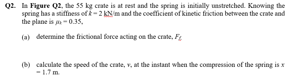 Q2. In Figure Q2, the 55 kg crate is at rest and the spring is initially unstretched. Knowing the
spring has a stiffness of k = 2 kN/m and the coefficient of kinetic friction between the crate and
the plane is μ = 0.35,
(a) determine the frictional force acting on the crate, Ff
(b) calculate the speed of the crate, v, at the instant when the compression of the spring is x
= 1.7 m.