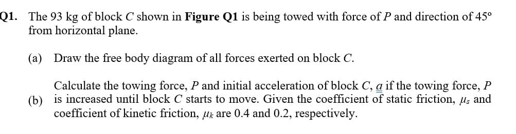 Q1. The 93 kg of block C shown in Figure Q1 is being towed with force of P and direction of 45⁰
from horizontal plane.
(a) Draw the free body diagram of all forces exerted on block C.
(b)
Calculate the towing force, P and initial acceleration of block C, a if the towing force, P
is increased until block C starts to move. Given the coefficient of static friction, µs and
coefficient of kinetic friction, u are 0.4 and 0.2, respectively.