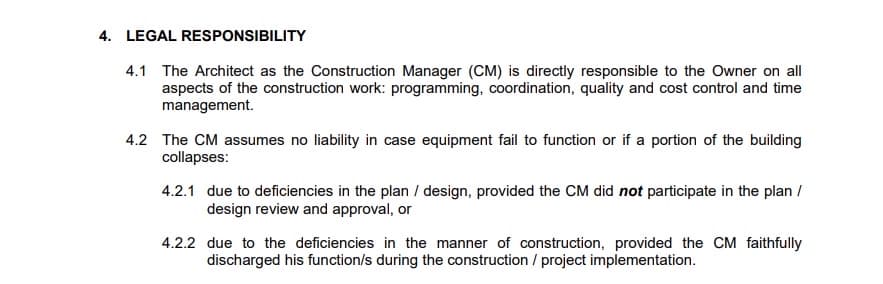 4. LEGAL RESPONSIBILITY
4.1 The Architect as the Construction Manager (CM) is directly responsible to the Owner on all
aspects of the construction work: programming, coordination, quality and cost control and time
management.
4.2 The CM assumes no liability in case equipment fail to function or if a portion of the building
collapses:
4.2.1 due to deficiencies in the plan / design, provided the CM did not participate in the plan /
design review and approval, or
4.2.2 due to the deficiencies in the manner of construction, provided the CM faithfully
discharged his function/s during the construction / project implementation.