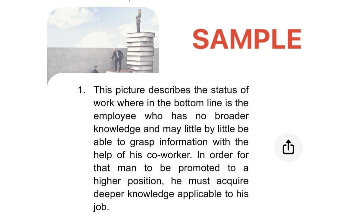 SAMPLE
1. This picture describes the status of
work where in the bottom line is the
employee who has no broader
knowledge and may little by little be
able to grasp information with the
help of his co-worker. In order for
that man to be promoted to a
higher position, he must acquire
deeper knowledge applicable to his
job.