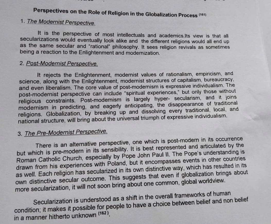Perspectives on the Role of Religion in the Globalization Process (161)
1. The Modernist Perspective.
It is the perspective of most intellectuals and academics.Its view is that all
secularizations would eventually look alike and the different religions would all end up
as the same secular and "rational" philosophy. It sees religion revivals as sometimes
being a reaction to the Enlightenment and modernization.
2. Post-Modernist Perspective.
It rejects the Enlightenment, modernist values of rationalism, empiricism, and
science, along with the Enlightenment, modernist structures of capitalism, bureaucracy,
and even liberalism. The core value of post-modernism is expressive individualism. The
post-modernist perspective can include "spiritual experiences," but only those without
religious constraints. Post-modernism is largely hyper- secularism, and it joins
modernism in predicting, and eagerly anticipating, the disappearance of traditional
religions. Globalization, by breaking up and dissolving every traditional, local, and
national structure, will bring about the universal triumph of expressive individualism.
3. The Pre-Modernist Perspective.
There is an alternative perspective, one which is post-modern in its occurrence
but which is pre-modern in its sensibility. It is best represented and articulated by the
Roman Catholic Church, especially by Pope John Paul II. The Pope's understanding is
drawn from his experiences with Poland, but it encompasses events in other countries
as well. Each religion has secularized in its own distinctive way, which has resulted in its
own distinctive secular outcome. This suggests that even if globalization brings about
more secularization, it will not soon bring about one common, global worldview.
Secularization is understood as a shift in the overall frameworks of human
condition; it makes it possible for people to have a choice between belief and non belief
in a manner hitherto unknown (162)