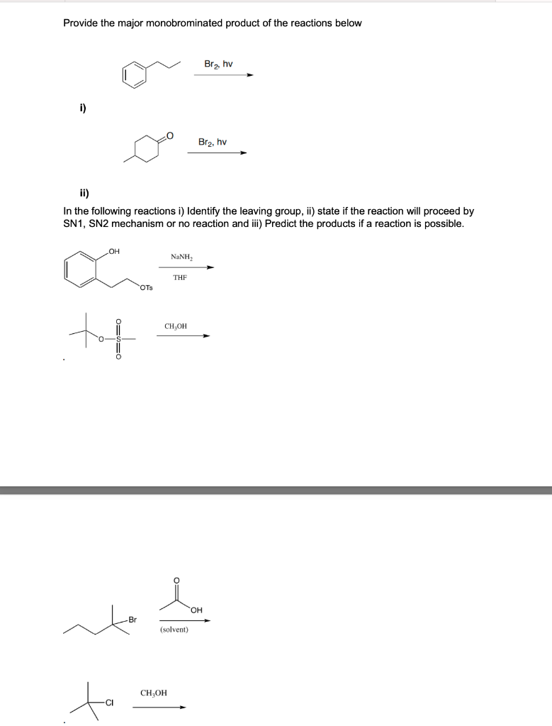 Provide the major monobrominated product of the reactions below
Br₂, hv
i)
Br₂, hv
ii)
In the following reactions i) Identify the leaving group, ii) state if the reaction will proceed by
SN1, SN2 mechanism or no reaction and iii) Predict the products if a reaction is possible.
NINH,
THE
a
++
CH₂OH
OTS
(solvent)
CH₂OH
OH