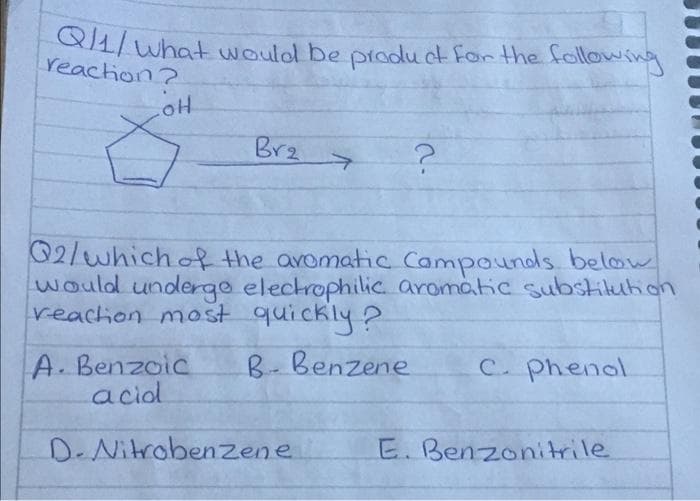 Q/1/What would be product for the following
reaction?
LOH
Br₂
?
Q2/which of the aromatic Compounds below
would undergo electrophilic aromatic substitution
reaction most quickly?
B- Benzene
C. Phenol
A. Benzoic
acid
D-Nitrobenzene
E. Benzonitrile
2.