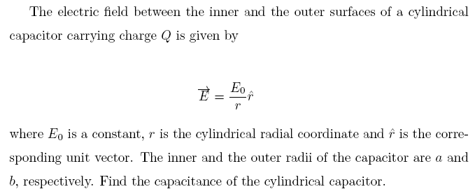 The electric field between the inner and the outer surfaces of a cylindrical
capacitor carrying charge Q is given by
Eo
where Eo is a constant, r is the cylindrical radial coordinate and f is the corre-
sponding unit vector. The inner and the outer radii of the capacitor are a and
b, respectively. Find the capacitance of the cylindrical capacitor.

