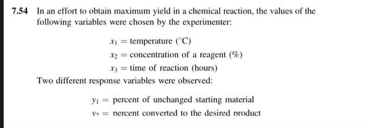 7.54 In an effort to obtain maximum yield in a chemical reaction, the values of the
following variables were chosen by the experimenter:
x₁ = temperature (°C)
x₂ = concentration of a reagent (%)
x3 = time of reaction (hours)
Two different response variables were observed:
y₁ percent of unchanged starting material
v₂ = percent converted to the desired product