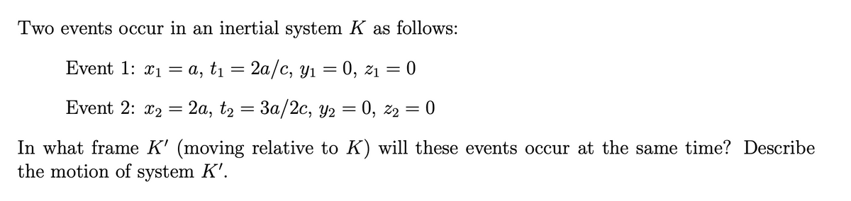 Two events occur in an inertial system K as follows:
Event 1: x₁= a, t₁ = 2a/c, y₁ = 0, 2₁ = 0
21
Event 2: x2= 2a, t₂ = 3a/2c, y₂ = 0, Z₂ = 0
In what frame K' (moving relative to K) will these events occur at the same time? Describe
the motion of system K'.