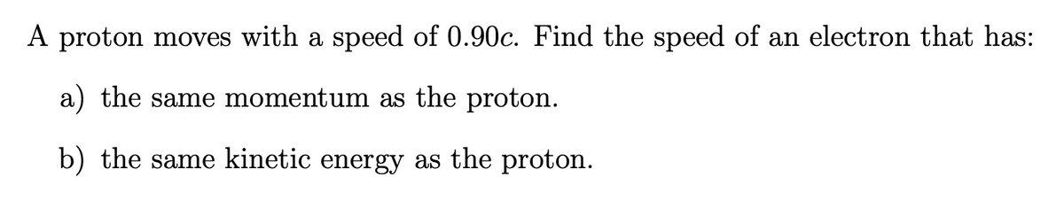 A proton moves with a speed of 0.90c. Find the speed of an electron that has:
a) the same momentum as the proton.
b) the same kinetic energy as the proton.