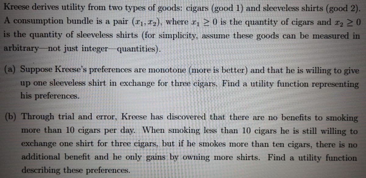 Kreese derives utility from two types of goods: cigars (good 1) and sleeveless shirts (good 2).
A consumption bundle is a pair (r1, x2), where r, > 0 is the quantity of cigars and r2 2 0
is the quantity of sleeveless shirts (for simplicity, assume these goods can be measured in
arbitrary-not just integer-quantities).
(a) Suppose Kreese's preferences are monotone (more is better) and that he is willing to give
up one sleeveless shirt in exchange for three cigars. Find a utility function representing
his preferences.
(b) Through trial and error, Kreese has discovered that there are no benefits to smoking
more than 10 cigars per day. When smoking less than 10 cigars he is still willing to
exchange one shirt for three cigars, but if he smokes more than ten cigars, there is no
additional benefit and he only gains by owning more shirts. Find a utility function
describing these preferences.
