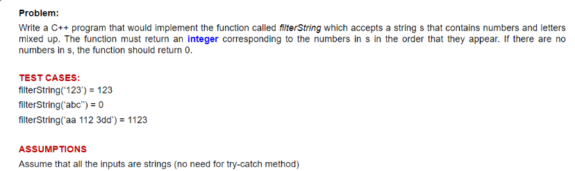 Problem:
Write a C++ program that would implement the function called filterString which accepts a strings that contains numbers and letters
mixed up. The function must return an integer corresponding to the numbers in s in the order that they appear. If there are no
numbers in s, the function should return 0.
TEST CASES:
filterString('123') = 123
filterString('abc") = 0
filterString('aa 112 3dd') = 1123
ASSUMPTIONS
Assume that all the inputs are strings (no need for try-catch method)