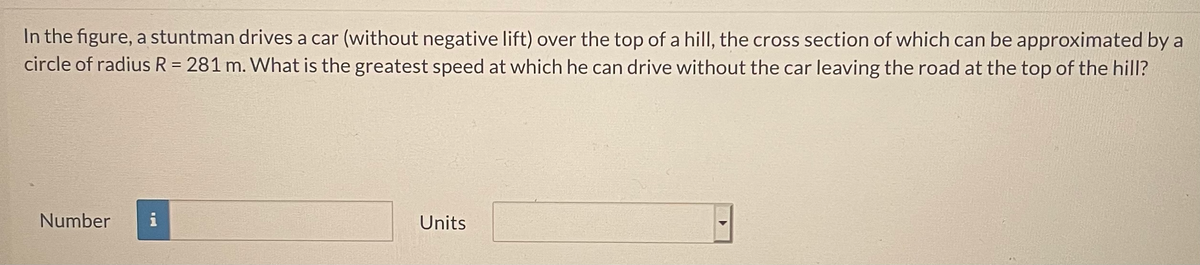 In the figure, a stuntman drives a car (without negative lift) over the top of a hill, the cross section of which can be approximated by a
circle of radius R = 281 m. What is the greatest speed at which he can drive without the car leaving the road at the top of the hill?
Number
i
Units

