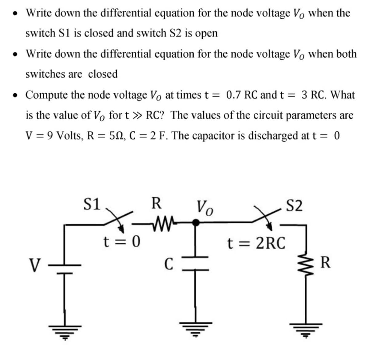 • Write down the differential equation for the node voltage Vo when the
switch S1 is closed and switch S2 is open
• Write down the differential equation for the node voltage Vo when both
switches are closed
• Compute the node voltage Vo at times t = 0.7 RC and t = 3 RC. What
is the value of Vo for t » RC? The values of the circuit parameters are
V = 9 Volts, R
50, C = 2 F. The capacitor is discharged at t = 0
S1
Vo
S2
t = 0
t = 2RC
V
C
R
