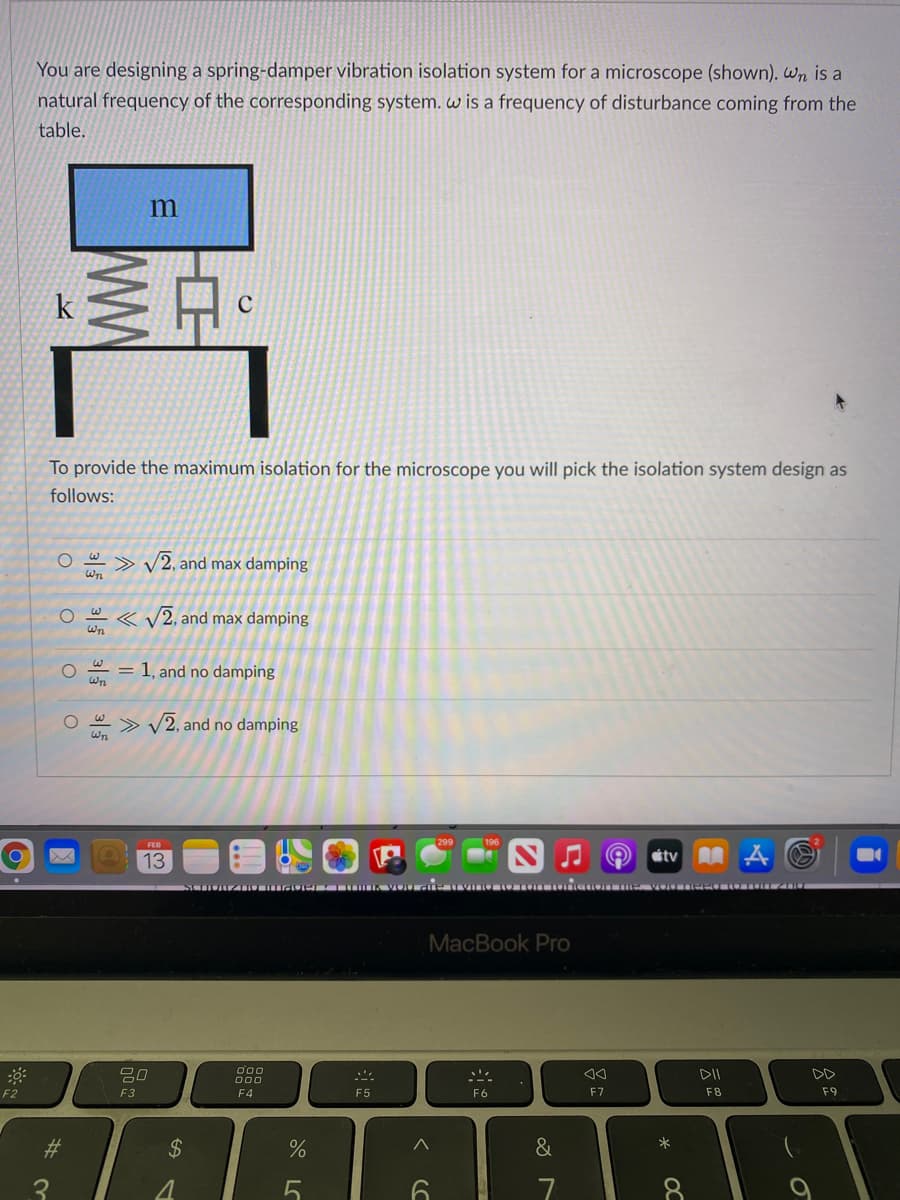 You are designing a spring-damper vibration isolation system for a microscope (shown). Wn is a
natural frequency of the corresponding system. w is a frequency of disturbance coming from the
table.
C
To provide the maximum isolation for the microscope you will pick the isolation system design as
follows:
<>
Wn
/2, and max damping
< V2, and max damping
Wn
1, and no damping
%3D
Wn
> V
/2, and no damping
13
átv A A O
I r-LO IK VOU d E IIVIL U LO TOI
MacBook Pro
O00
吕0
DD
O00
F2
F3
F4
F5
F6
F7
F8
F9
%23
2$
&
*
8.
OC
WW
3|5
