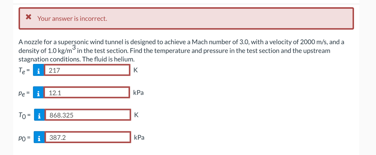 * Your answer is incorrect.
A nozzle for a supersonic wind tunnel is designed to achieve a Mach number of 3.0, with a velocity of 2000 m/s, and a
3
density of 1.0 kg/m in the test section. Find the temperature and pressure in the test section and the upstream
stagnation conditions. The fluid is helium.
Te = i 217
Pe=
To = i
12.1
868.325
PO = i 387.2
K
kPa
K
kPa