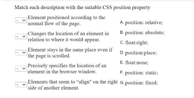 Match each description with the suitable CSS position property
Element positioned according to the
normal flow of the page.
A. position: relative;
B. position: absolute;
Changes the location of an element in
relation to where it would appear.
C. float:right;
Element stays in the same place even if
the page is scrolled.
D. position:place;
E. float:none;
Precisely specifies the location of an
element in the browser window.
F. position: static;
Elements that seem to "align" on the right G.position: fixed;
side of another element.
