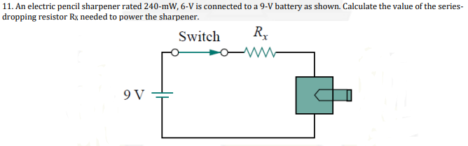 11. An electric pencil sharpener rated 240-mW, 6-V is connected to a 9-V battery as shown. Calculate the value of the series-
dropping resistor Rx needed to power the sharpener.
Switch
R,
9 V
