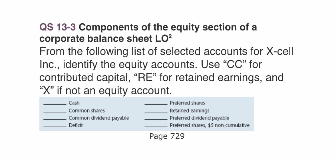 QS 13-3 Components of the equity section of a
corporate balance sheet LO²
From the following list of selected accounts for X-cell
Inc., identify the equity accounts. Use "CC" for
contributed capital, "RE" for retained earnings, and
"X" if not an equity account.
Cash
Common shares
Common dividend payable
Deficit
Preferred shares
Retained earnings
Preferred dividend payable
Preferred shares, $5 non-cumulative
Page 729