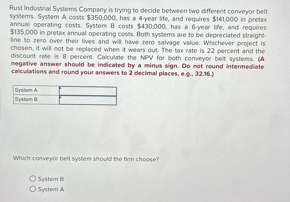 Rust Industrial Systems Company is trying to decide between two different conveyor belt
systems. System A costs $350,000, has a 4-year life, and requires $141,000 in pretax
annual operating costs. System B costs $430,000, has a 6-year life, and requires
$135,000 in pretax annual operating costs. Both systems are to be depreciated straight-
line to zero over their lives and will have zero salvage value. Whichever project is
chosen, it will not be replaced when it wears out. The tax rate is 22 percent and the
discount rate is 8 percent. Calculate the NPV for both conveyor belt systems. (A
negative answer should be indicated by a minus sign. Do not round intermediate
calculations and round your answers to 2 decimal places, e.g., 32.16.)
System A
System B
Which conveyor belt system should the firm choose?
○ System B
O System A