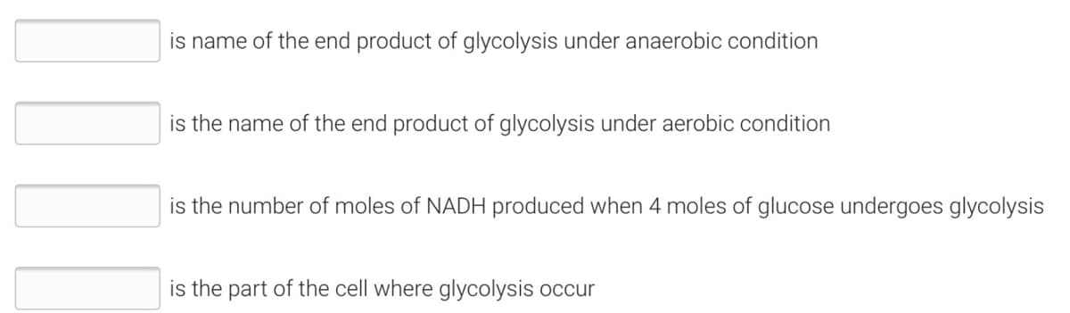 is name of the end product of glycolysis under anaerobic condition
is the name of the end product of glycolysis under aerobic condition
is the number of moles of NADH produced when 4 moles of glucose undergoes glycolysis
is the part of the cell where glycolysis occur
