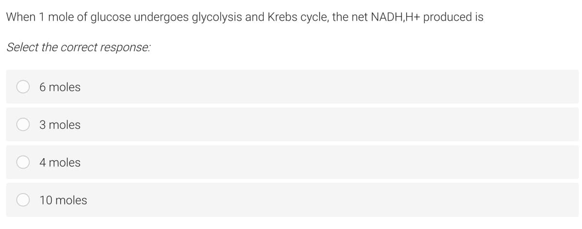 When 1 mole of glucose undergoes glycolysis and Krebs cycle, the net NADH,H+ produced is
Select the correct response:
6 moles
3 moles
4 moles
10 moles
