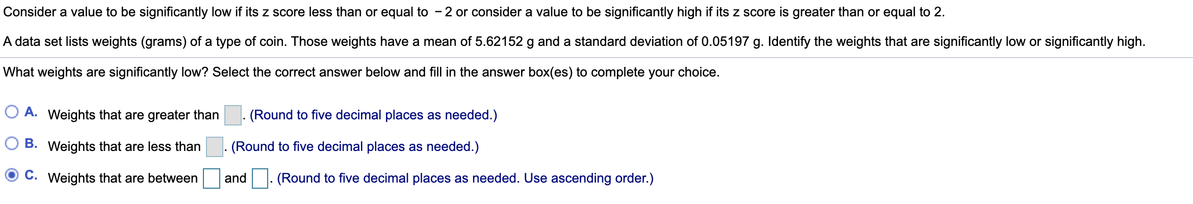 Consider a value to be significantly low if its z score less than or equal to - 2 or consider a value to be significantly high if its z score is greater than or equal to 2.
A data set lists weights (grams) of a type of coin. Those weights have a mean of 5.62152 g and a standard deviation of 0.05197 g. Identify the weights that are significantly low or significantly high.
What weights are significantly low? Select the correct answer below and fill in the answer box(es) to complete your choice.
O A. Weights that are greater than
. (Round to five decimal places as needed.)
(Round to five decimal places as needed.)
B. Weights that are less than
C. Weights that are between
and. (Round to five decimal places as needed. Use ascending order.)
